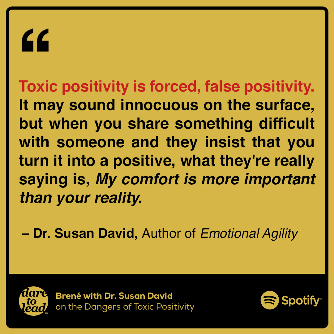 Toxic positivity is forced, false positivity. It may sound innocuous on the surface, but when you share something difficult with someone and they insist that you turn it into a positive, what they're really saying is, My comfort is more important than your reality. -Dr. Susan David