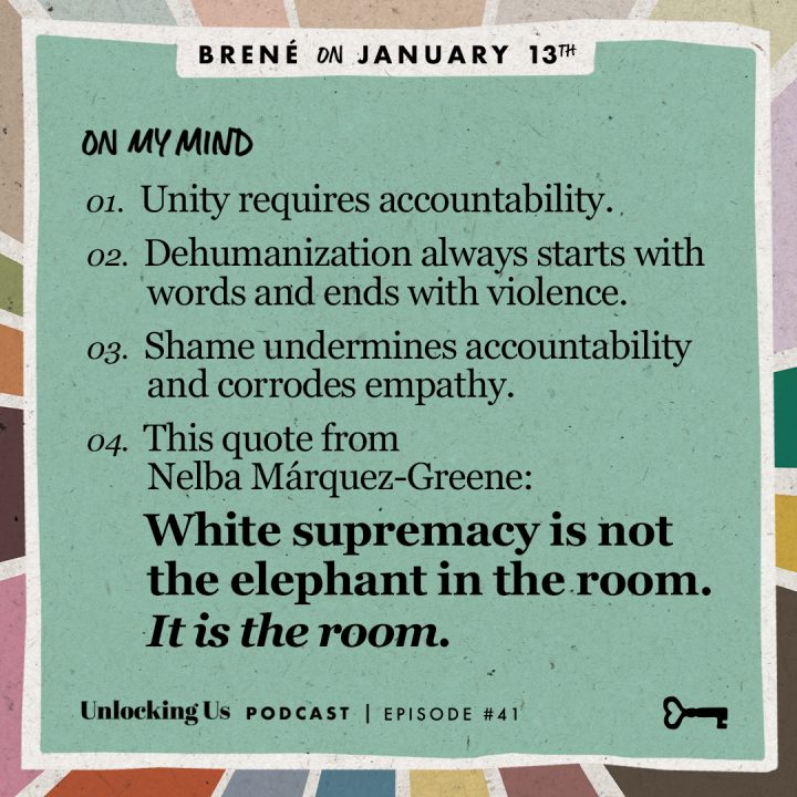 On my mind: 1. Unity requires accountability. 2. Dehumanization always starts with words and ends with violence. 3. Shame undermines accountability and corrodes empathy. 4. This quote from Nelba Marquez-Greene: White supremacy is not the elephant in the room. It is the room. - Brené Brown on Unlocking us