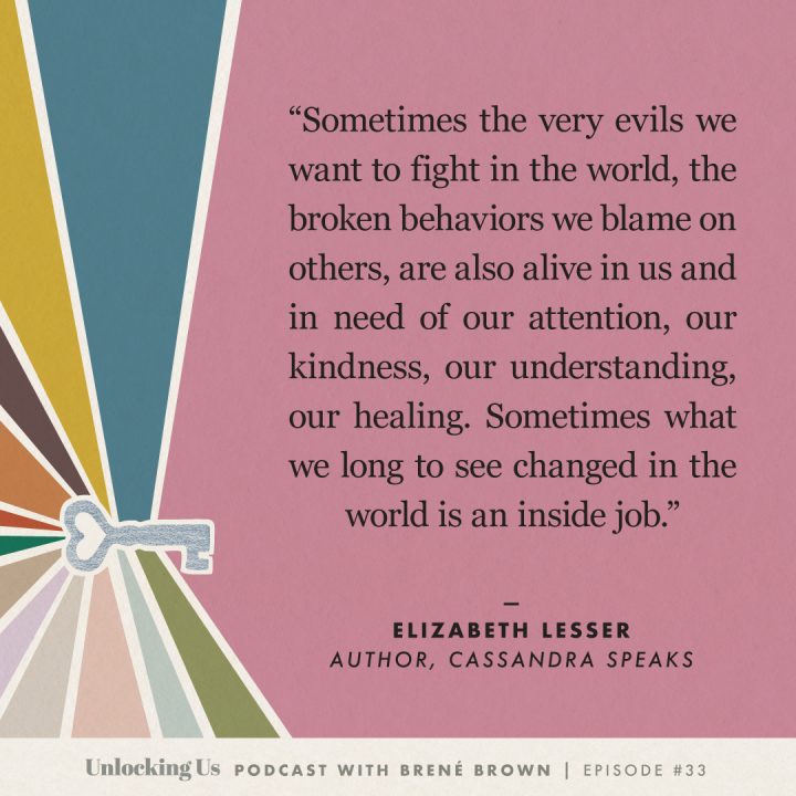 Sometimes the very evils we want to fight in the world, the broken behaviors we blame on others, are also alive in us and in need of our attention, our kindness, our understanding, our healing. Sometimes what we long to see changed in the world is an inside job. -Elizabeth Lesser