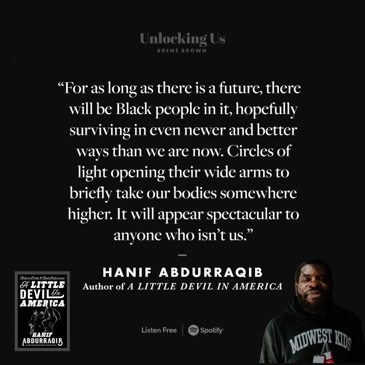 'For as long as there is a future, there will be Black people in it, hopefully surviving in even newer and better ways than we are now. Circles of light opening their wide arms to briefly take our bodies somewhere higher. It will appear spectacular to anyone who isn’t us.' — Hanif Abdurraqib Author of 'A Little Devil in America'. On Unlocking Us with Brené Brown. Listen now on Spotify.