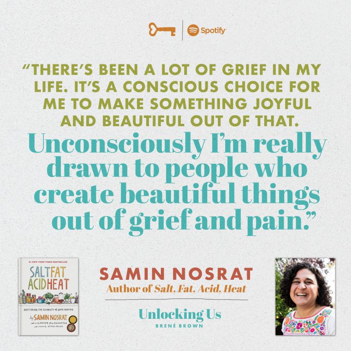 'There's been a lot of grief in my life. It’s a conscious choice for me to make something joyful and beautiful out of that. Unconsciously I’m really drawn to people who create beautiful things out of grief and pain.' By Samin Nosrat, Author of Salt, Fat, Acid, Heat. On the Unlocking Us Podcast with Brené Brown. Listen now on Spotify.