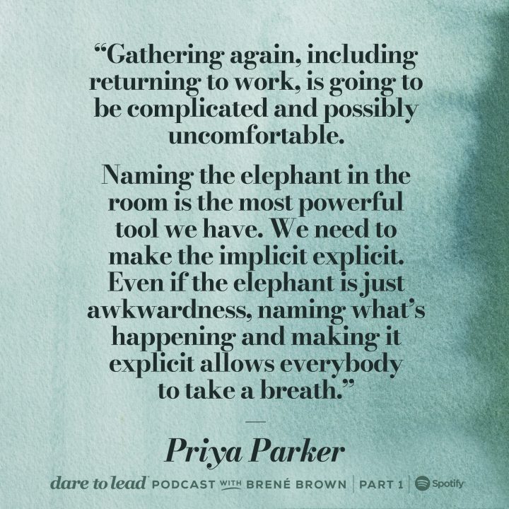 ‘Gathering again, including returning to work, is going to be complicated and possibly uncomfortable. Naming the elephant in the room is the most powerful tool we have. We need to make the implicit explicit. Even if the elephant is just awkwardness, naming what's happening and making it explicit allows everybody to take a breath.’ Priya Parker on Dare to Lead with Brené Brown. Listen on Spotify.