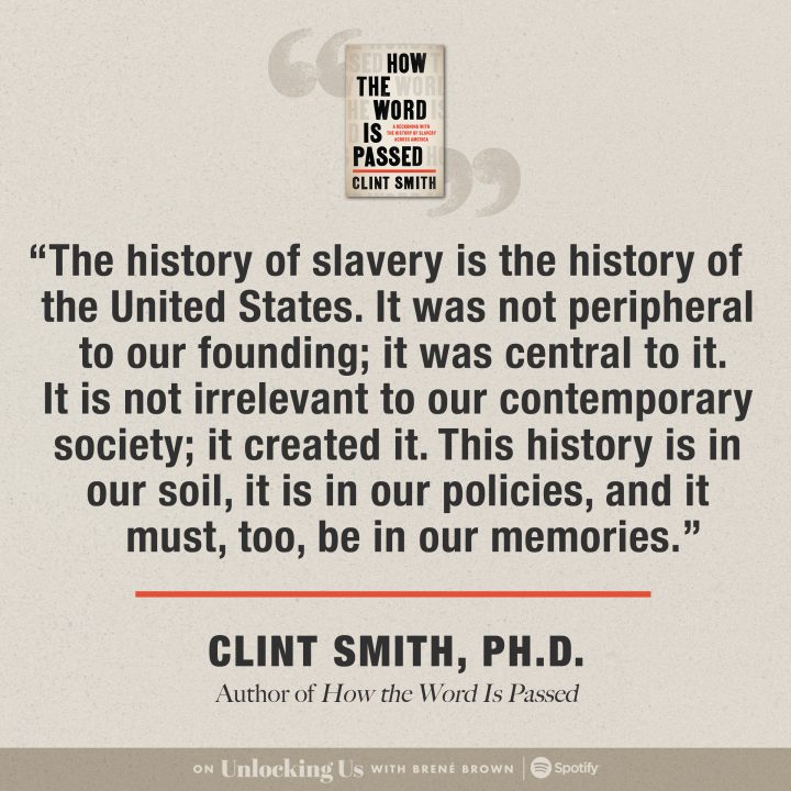 ‘The history of slavery is the history of the United States. It was not peripheral to our founding; it was central to it. It is not irrelevant to our contemporary society; it created it. This history is in our soil, it is in our policies, and it must, too, be in our memories.’ Clint Smith, Ph.D. Author of ‘How the Word Is Passed.’ Listen on Unlocking Us with Brené Brown, free on Spotify.