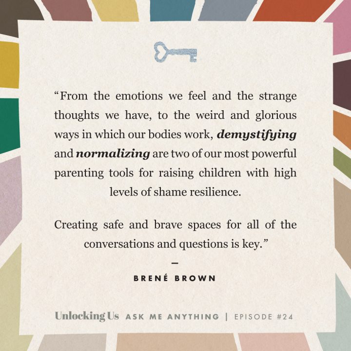 From the emotions we feel and the strange thoughts we have, to the weird and glorious ways in which bodies work, demystifying and normalizing are two of our most powerful parenting tools for raining children with high levels of share resilience. Creating safe and brave spaces for all of the conversations and questions is key. Brené Brown, Unlocking Us