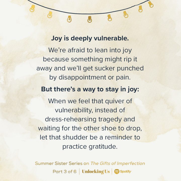 ‘Joy is deeply vulnerable. We’re afraid to lean into joy because something might rip it away and we’ll get sucker punched by disappointment or pain. But there’s a way to stay in joy: When we feel that quiver of vulnerability, instead of dress-rehearsing tragedy and waiting for the other shoe to drop, let that shudder be a reminder to practice gratitude.’ Listen in to the Unlocking Us, Summer Sister Series on ‘The Gifts of Imperfection’, Part 3 of 6 out now on Spotify.