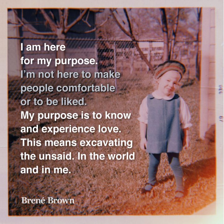 I am here for my purpose. I'm not here to make people comfortable or to be liked. My purpose is to know and experience love. This means excavating the unsaid in the world and in me. Brené Brown