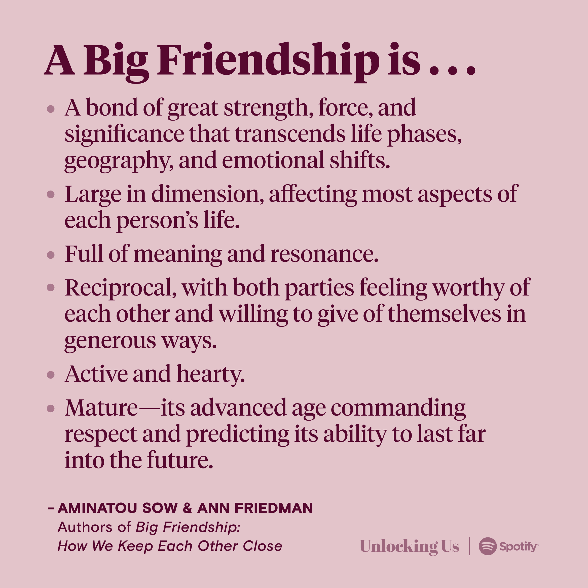 The definition of a Big Friendship from Aminatou Sow and Ann Friedman, authors of a book by the same name: A Big Friendship is a bond of great strength, force, and significance that transcends life phases, geography, and emotional shifts; large in dimension, affecting most aspects of each person’s life; full of meaning and resonance; reciprocal, with both parties feeling worthy of each other and willing to give of themselves in generous ways; active and hearty; and mature—its advanced age commanding respect and predicting its ability to last far into the future.