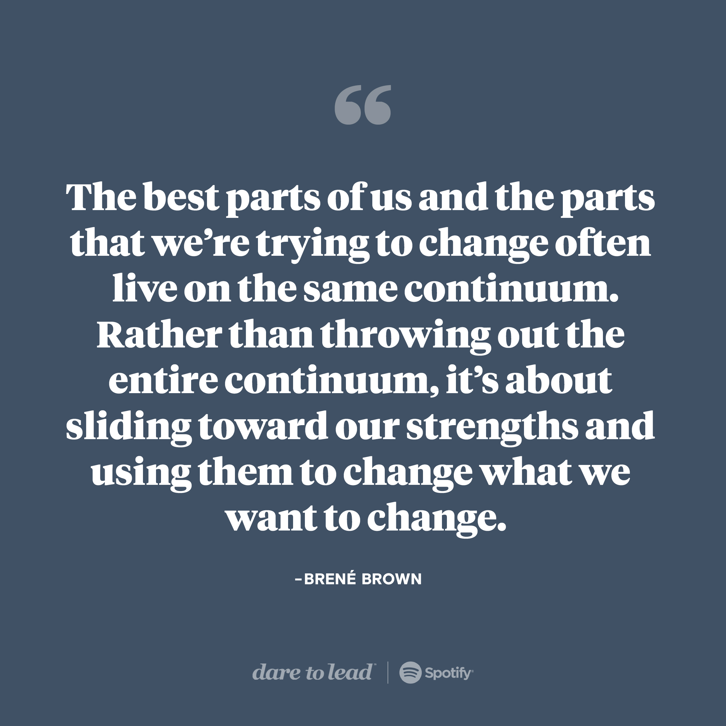 The best parts of us and the parts that we're trying to change often live on the same continuum. Rather than throwing out the entire continuum, it's about sliding toward our strengths and using hem to change what we want to change. — Brene Brown. Listen to the latest Dare to Lead episode on Spotify