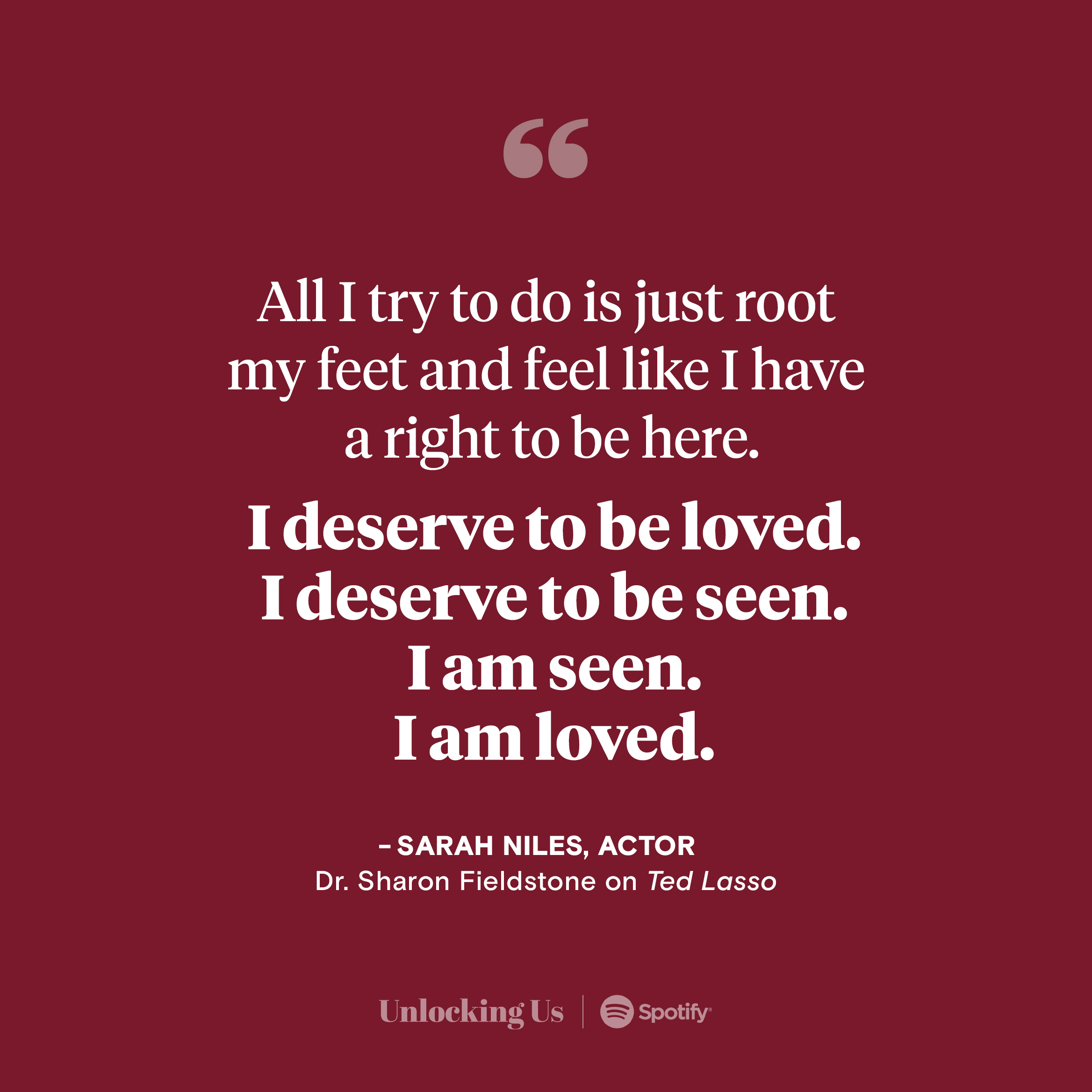 All I try to do is just root my feet and feel like I have aright to be here. I deserve to be loved. I deserve to be seen. I am seen. I am loved. — Sarah Niles, Actor, portraying Dr. Sharon Fieldstone on Ted Lasso. Listen to her and Brene on Unlocking Us, now on Spotify