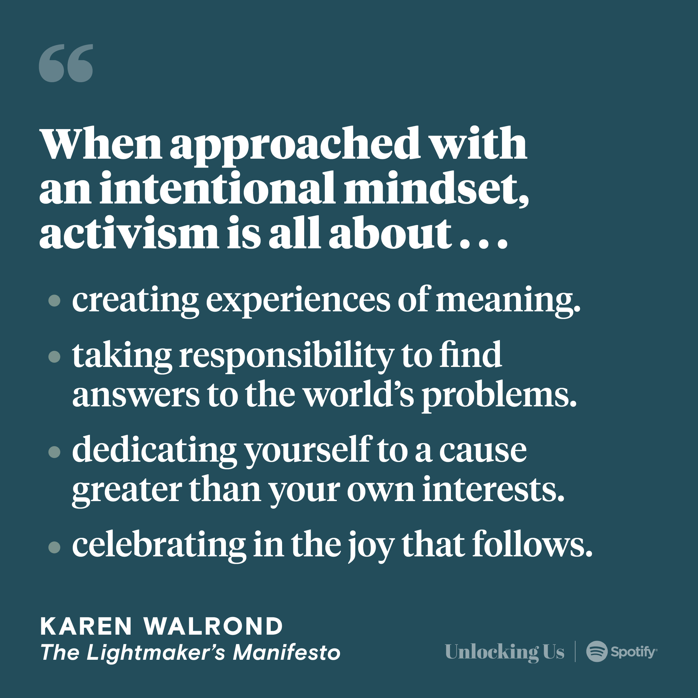 A quote from The Lightmaker’s Manifesto, by Karen Walrond: When approached with an intentional mindset, activism is all about creating experiences of meaning, taking responsibility to find answers to the world’s problems, dedicating yourself to a cause greater than your own interests, and celebrating in the joy that follows.