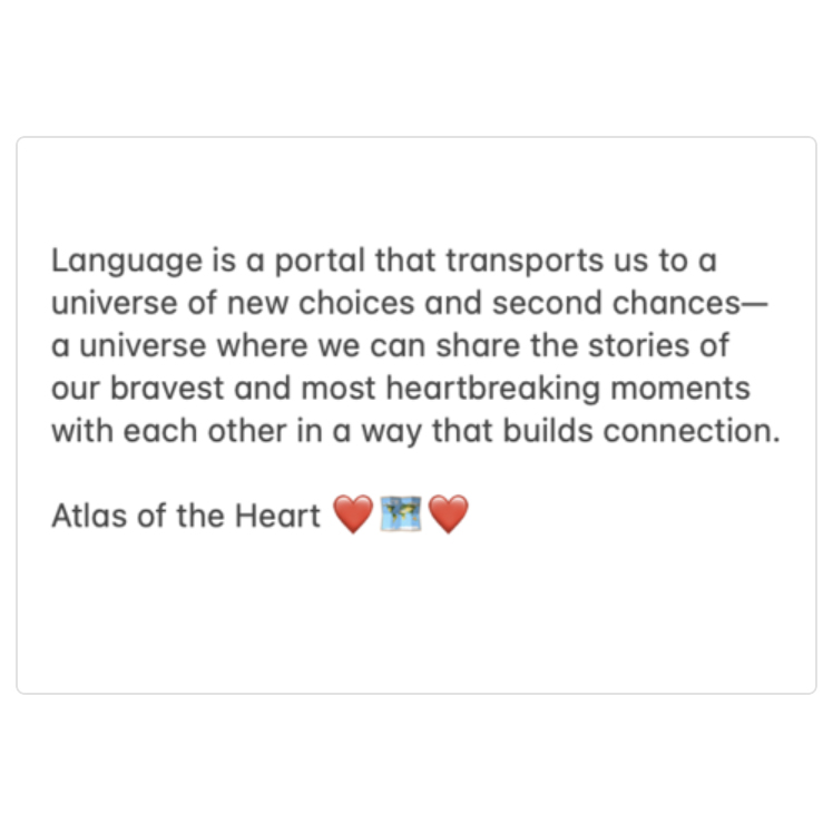 A quote from Atlas of the Heart, by Brené Brown: Language is a portal that transports us to a universe of new choices and second chances—a universe where we can share the stories of our bravest and most heartbreaking moments with each other in a way that builds connection.
