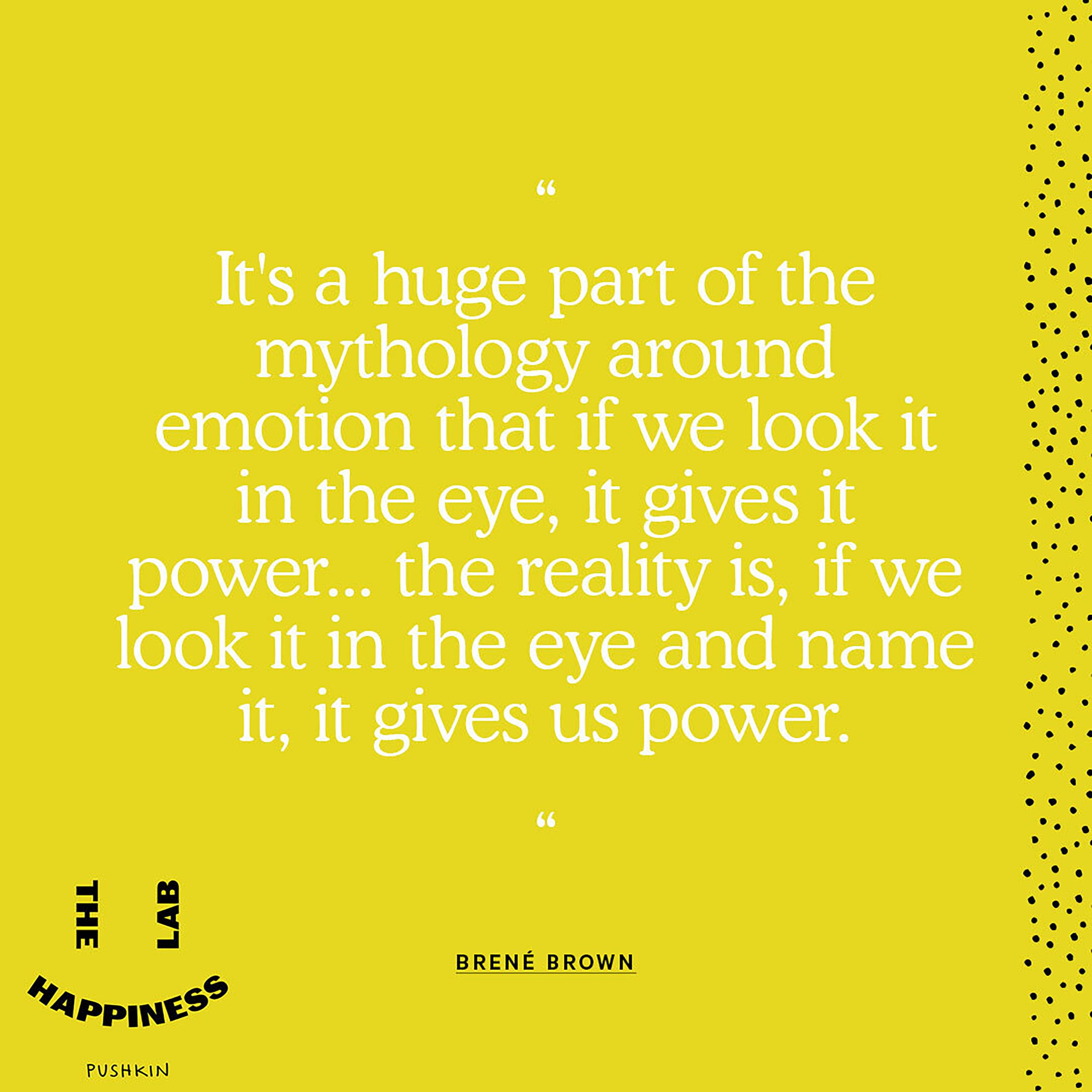 A quote from Brené Brown on the Happiness Lab podcast, with Dr. Laurie Santos: It’s a huge part of the mythology around emotion that if we look it in the eye, it gives it power...the reality is, if we look it in the eye and name it, it gives us power.