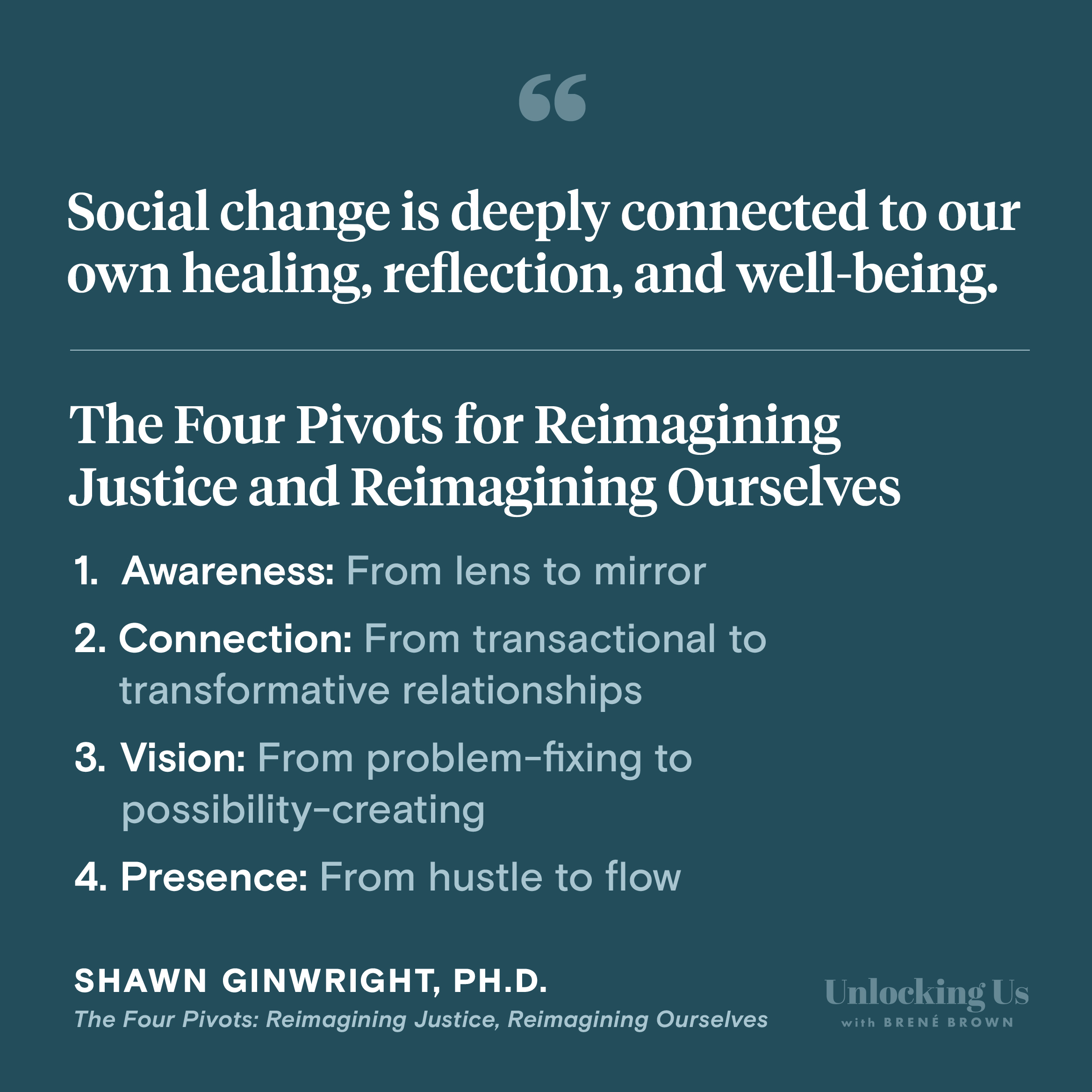 A quote from Shawn Ginwright’s new book, The Four Pivots: Reimagining Justice, Reimagining Ourselves: “Social change is deeply connected to our own healing, reflection, and well-being.” The pivots in the book are: (1) Awareness: From lens to mirror. (2) Connection: From transactional to transformative relationships. (3) Vision: From problem-fixing to possibility-creating. (4) Presence: From hustle to flow.