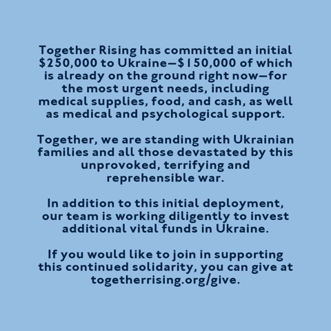 Together Rising has committed an initial $250,000 to Ukraine—$150,000 of which is already on the ground right now—for the most urgent needs, including medical supplies, food, and cash, as well as medical and psychological support. Together, we are standing with Ukrainian families and all those devastated by this unprovoked, terrifying, and reprehensible war. In addition to this initial deployment, our team is working diligently to invest additional vital funds in Ukraine. If you would like to join in supporting this continued solidarity, you can give at togetherrising.org/give.