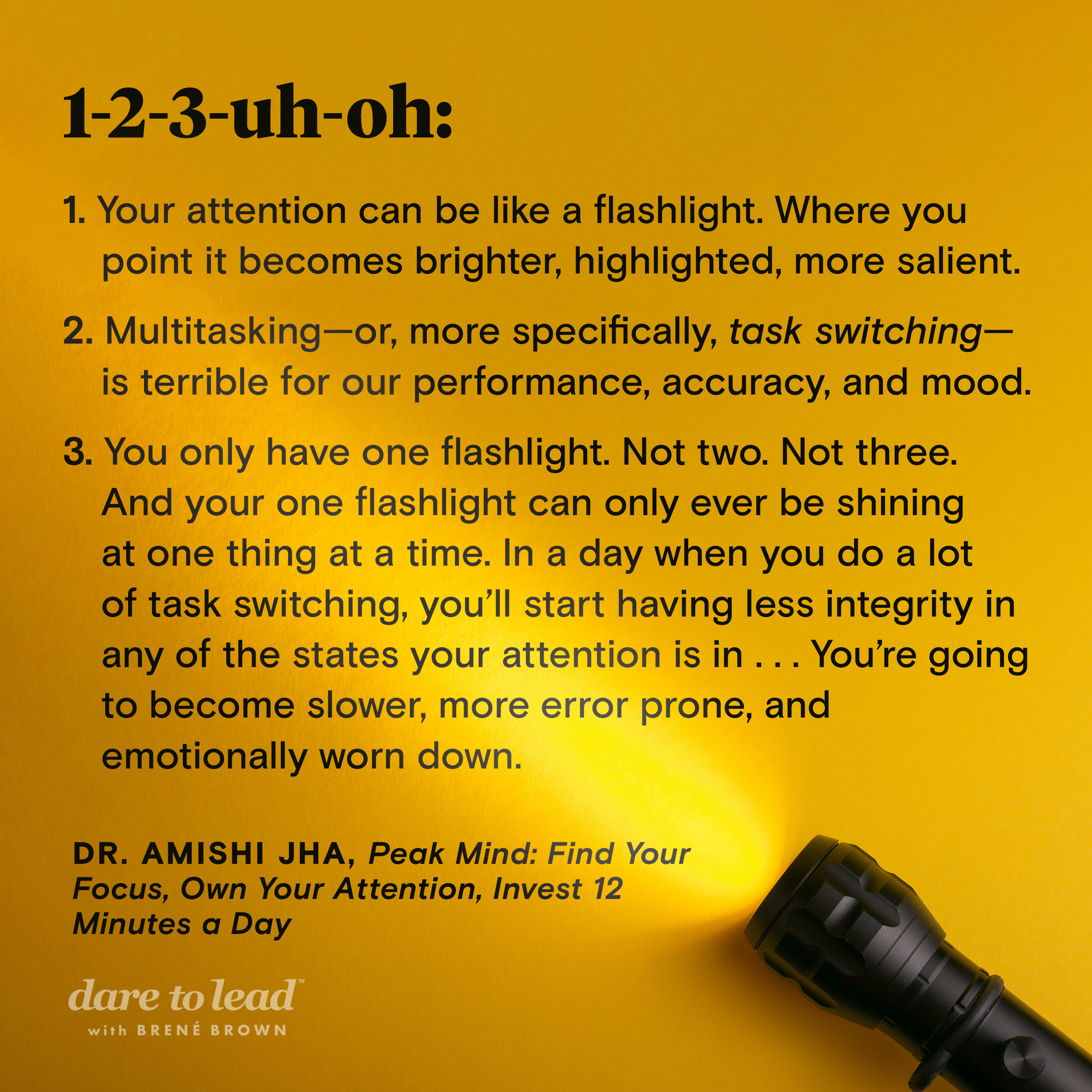 Takeaways from Peak Mind: Find Your Focus, Own Your Attention, Invest 12 Minutes a Day, by Dr. Amishi Jha: (1) Your attention can be like a flashlight. Where you point it becomes brighter, highlighted, more salient. (2) Multitasking—or, more specifically, task switching—is terrible for our performance, accuracy, and mood. (3) You only have one flashlight. Not two. Not three. And your one flashlight can only ever be shining at one thing at a time. In a day when you do a lot of task switching, you’ll start having less integrity in any of the states your attention is in . . . You’re going to become slower, more error prone, and emotionally worn down.
