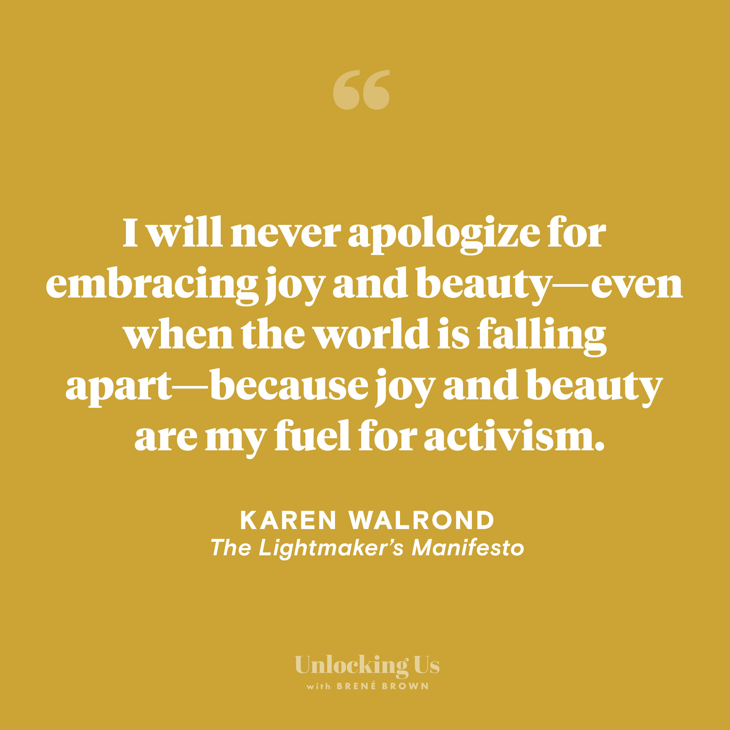 A quote from Karen Walrond, from the Unlocking Us podcast with Brené Brown: I will never apologize for embracing joy and beauty—even when the world is falling apart—because joy and beauty are my fuel for activism.