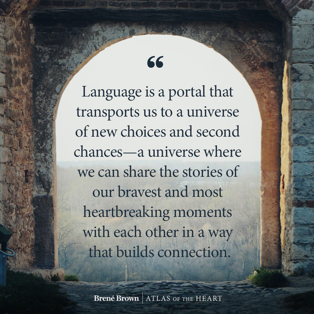 A quote from Atlas of the Heart by Brené Brown: Language is a portal that transports us to a universe of new choices and second chances—a universe where we can share the stories of our bravest and most heartbreaking moments with each other in a way that builds connection.