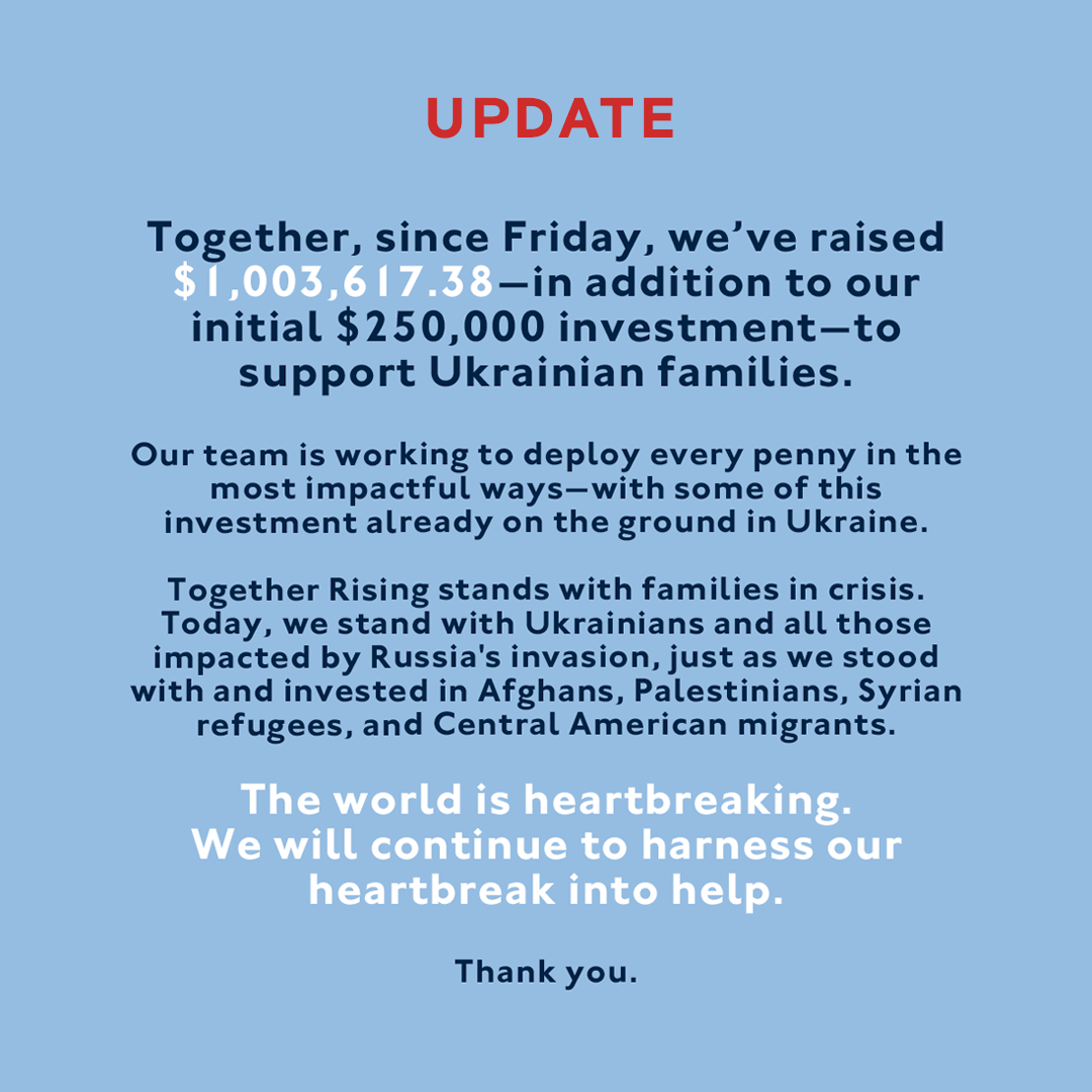 An update from Together Rising: Together, since Friday, we’ve raised $1,003,617.38—in addition to our initial $250,000 investment—to support Ukrainian families. Our team is working to deploy every penny in the most impactful ways—with some of this investment already on the ground in Ukraine. Together Rising stands with families in crisis. Today, we stand with Ukrainians and all those impacted by Russia’s invasion, just as we stood with and invested in Afghans, Palestinians, Syrian refugees, and Central American migrants. The world is heartbreaking. We will continue to harness our heartbreak into help. Thank you.