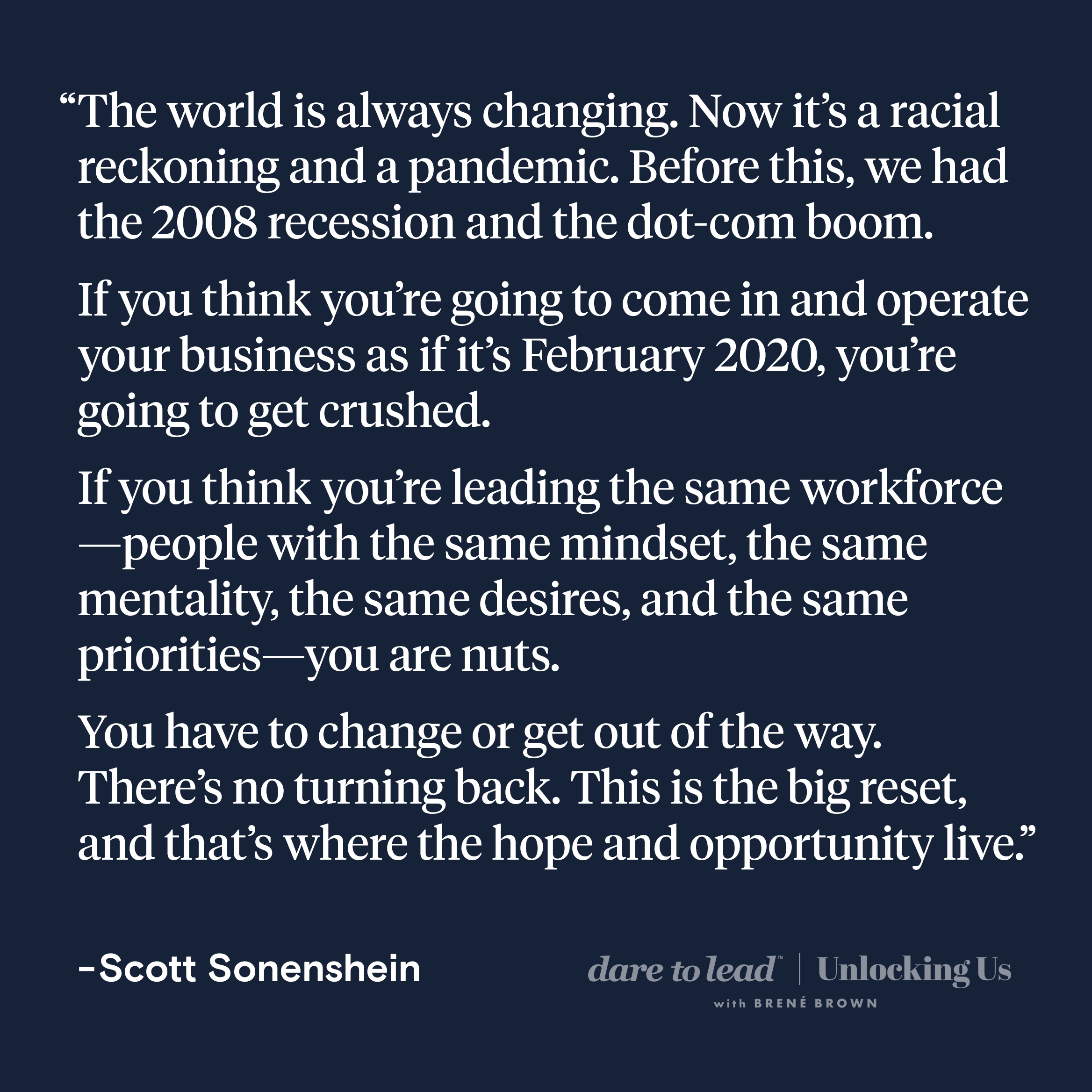 The world is always changing. Now it’s a racial reckoning and a pandemic. Before this, we had the 2008 recession and the dot-com boom. If you think you’re going to come in and operate your business as if it’s February 2020, you’re going to get crushed. If you think you’re leading the same workforce—people with the same mindset, the same mentality, the same desires, and the same priorities—you are nuts. You have to change or get out of the way. There’s no turning back. This is the big reset, and that’s where the hope and opportunity live.