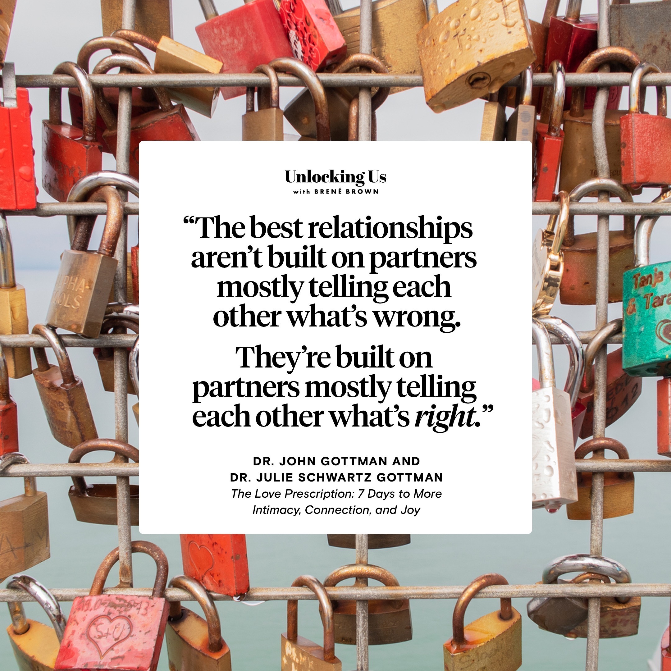 A quote from The Love Prescription: Seven Days to More Intimacy, Connection, and Joy, by Drs. John and Julie Gottman: The best relationships aren’t built on partners mostly telling each other what’s wrong. They’re built on partners most telling each other what’s right.