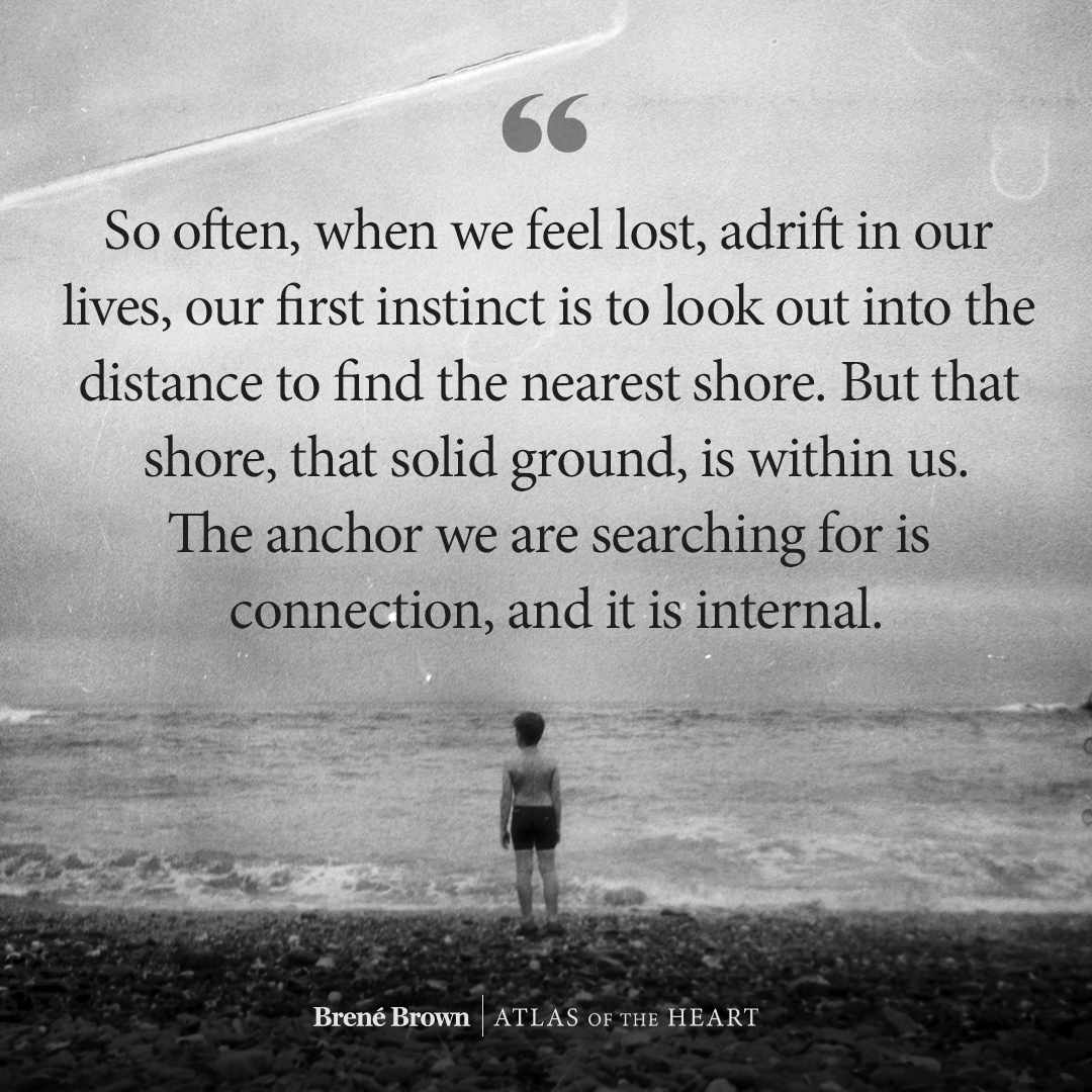 A quote from Atlas of the Heart by Brené Brown: So often, when we feel lost, adrift in our lives, our first instinct is to look out into the distance to find the nearest shore. But that shore, that solid ground, is within us. The anchor we are searching for is connection, and it is internal.