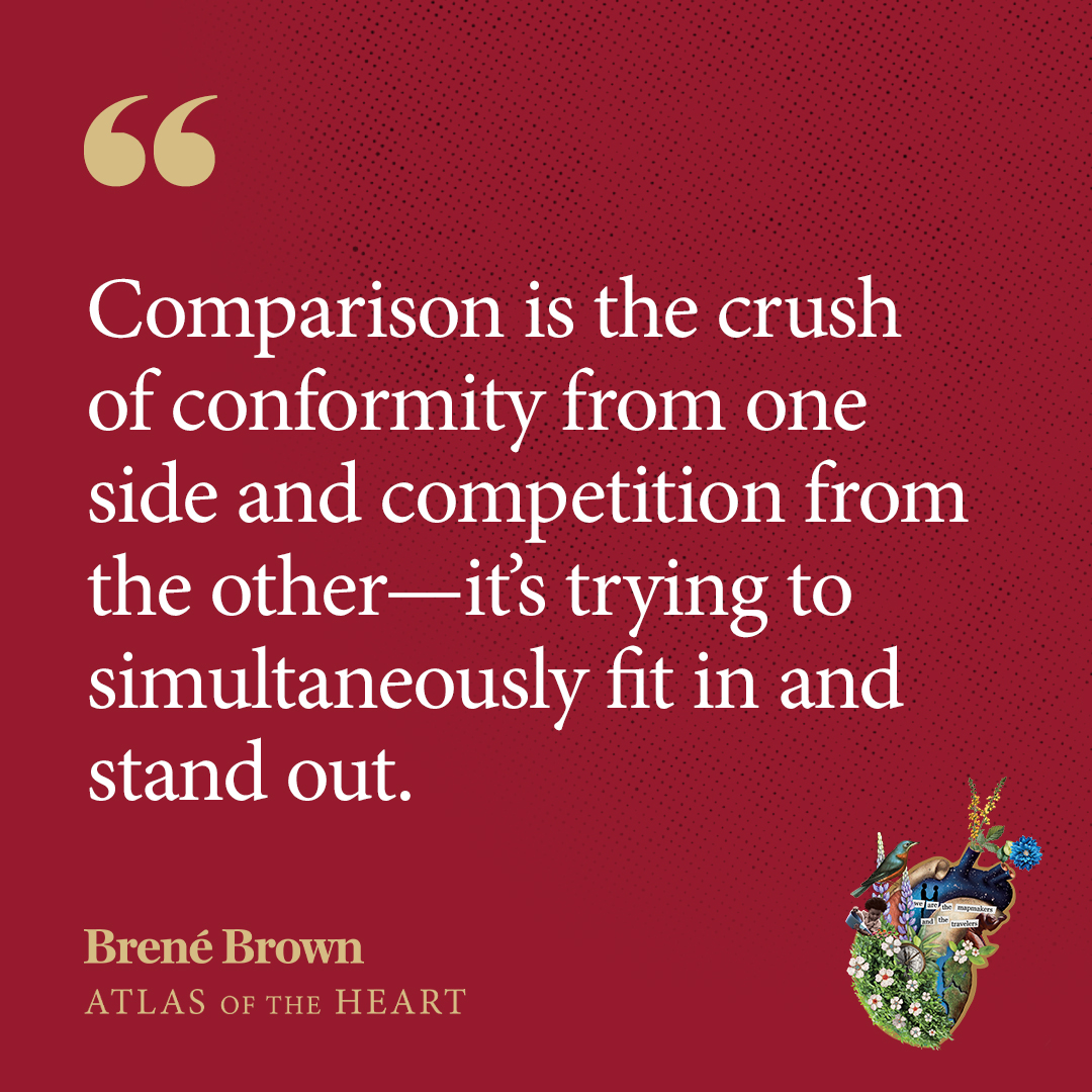 A quote about comparison that appears in Atlas of the Heart by Brené Brown: Comparison is the crush of conformity from one side and competition from the other—it’s trying to simultaneously fit in and stand out.