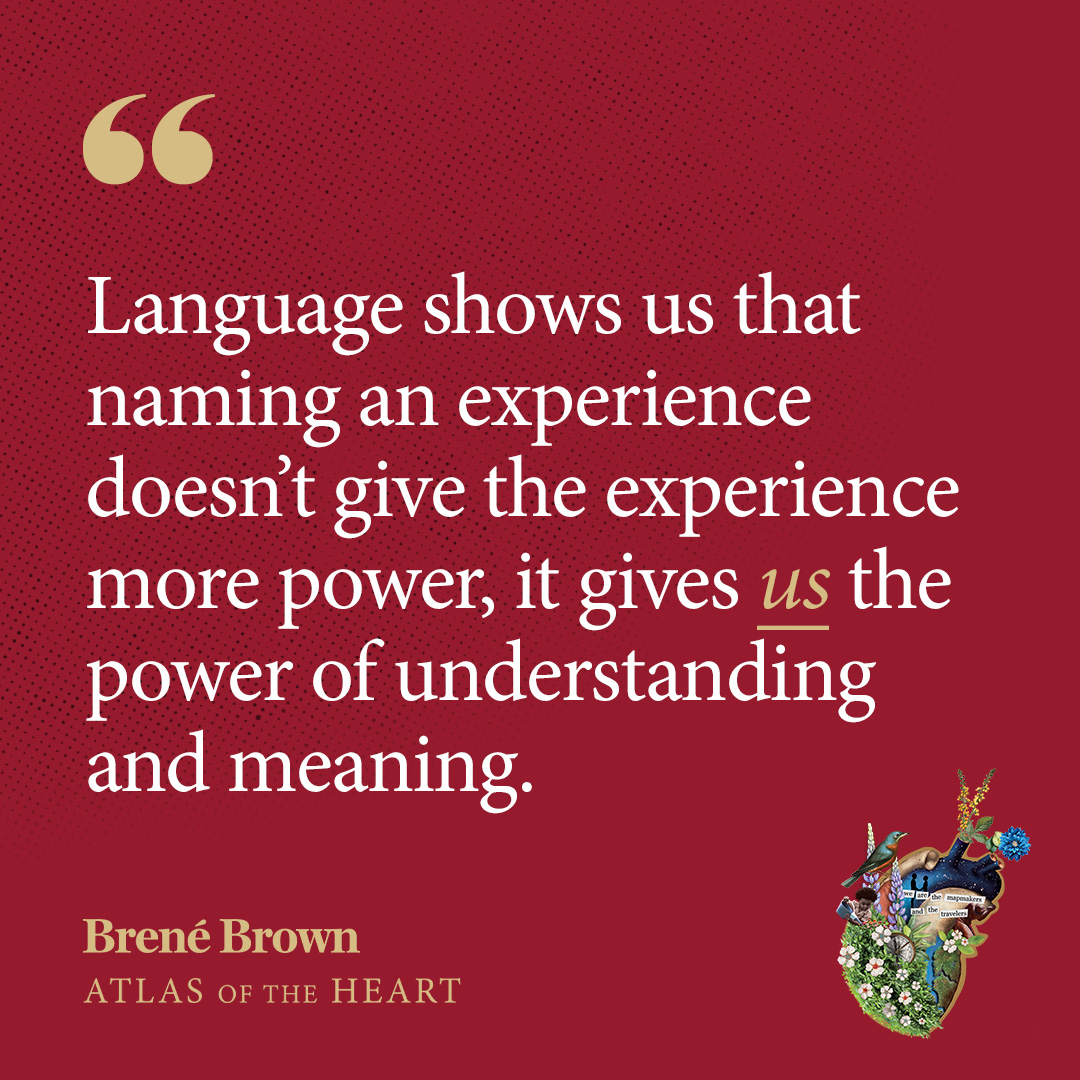 A quote from Atlas of the Heart by Brené Brown: Language shows us that naming an experience doesn’t give the experience more power, it gives us the power of understanding and meaning.