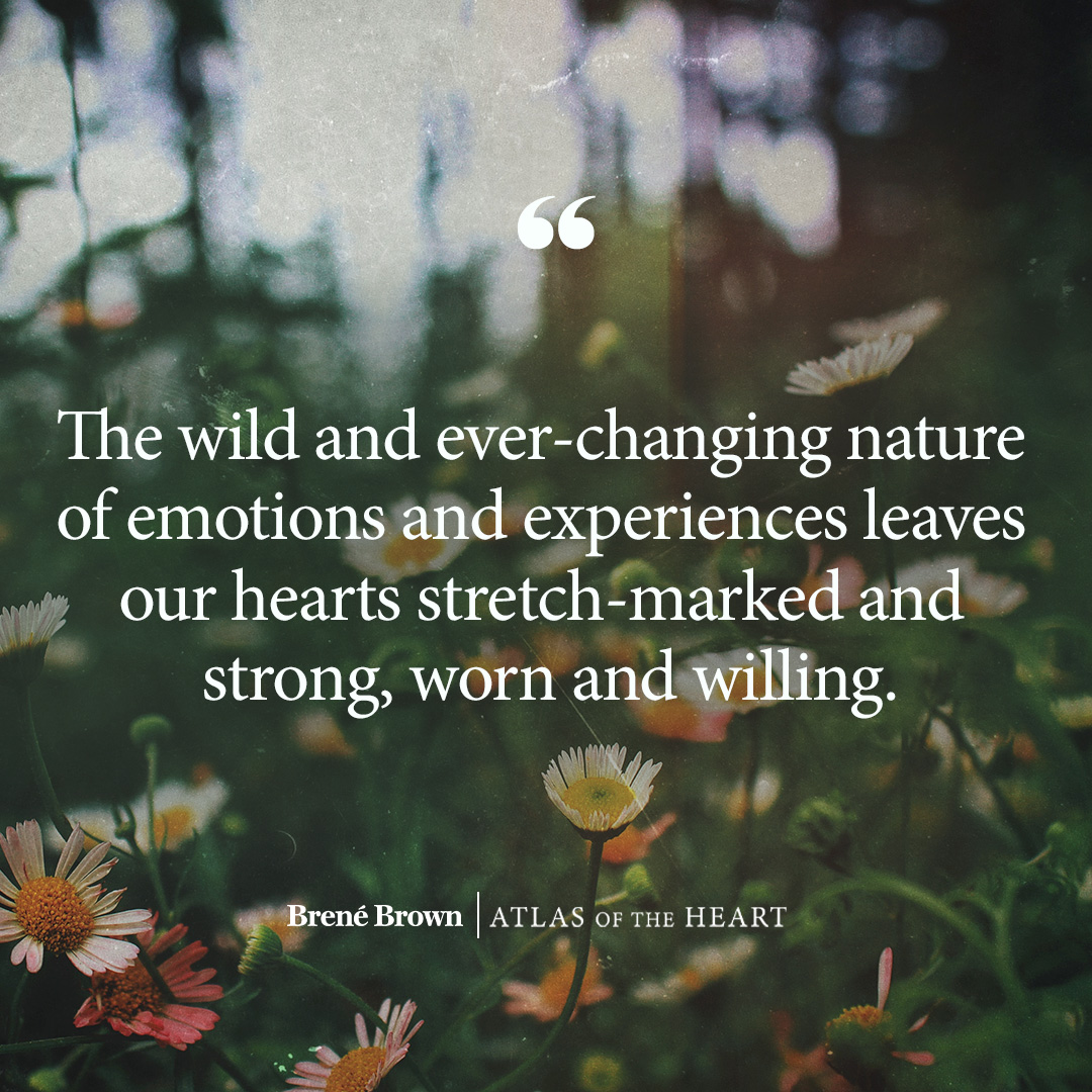 A quote from Atlas of the Heart by Brené Brown: The wild and ever-changing nature of emotions and experiences leaves our hearts stretch-marked and strong, worn and willing.