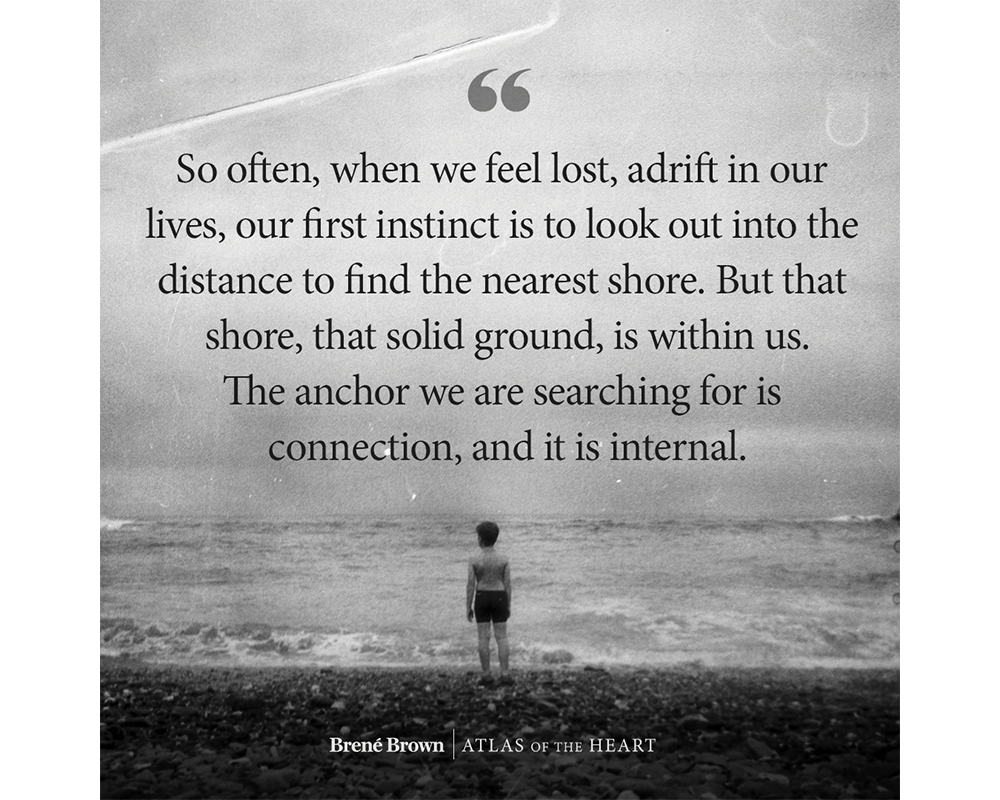 A quote from Atlas of the Heart by Brené Brown: So often, when we feel lost, adrift in our lives, our first instinct is to look out into the distance to find the nearest shore. But that shore, that solid ground, is within us. The anchor we are searching for is connection, and it is internal.