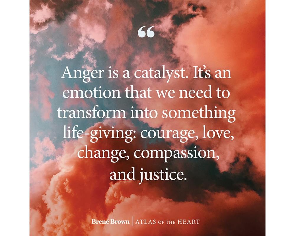 A quote from Atlas of the Heart by Brené Brown: Anger is a catalyst. It’s an emotion that we need to transform into something life-giving: courage, love, change, compassion, and justice.