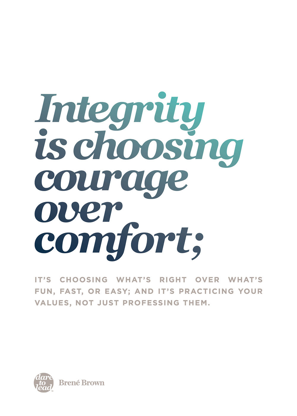 Integrity is choosing courage over comfort; it's choosing what's right over what's fun, fast, or easy, and it's practicing your values, not just professing them. - Brené Brown