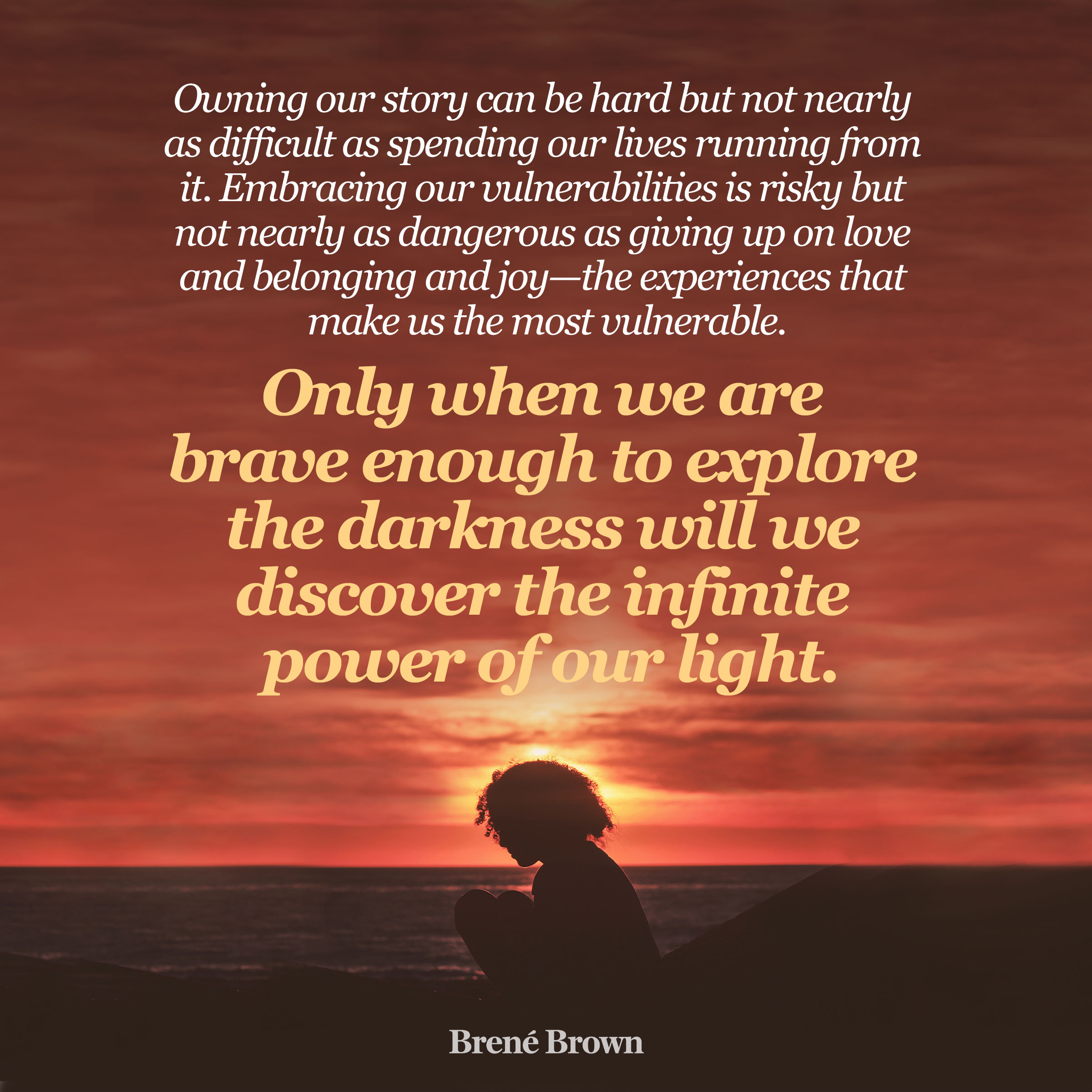 Owning our story can be hard but not nearly as difficult as spending our lives running from it. Embracing our vulnerabilities is risky but not nearly as dangerous as giving up on love and belonging and joy - the experiences that make us the most vulnerable.  Only when we are brave enough to explore the darkness will we discover the infinite power of our light.
