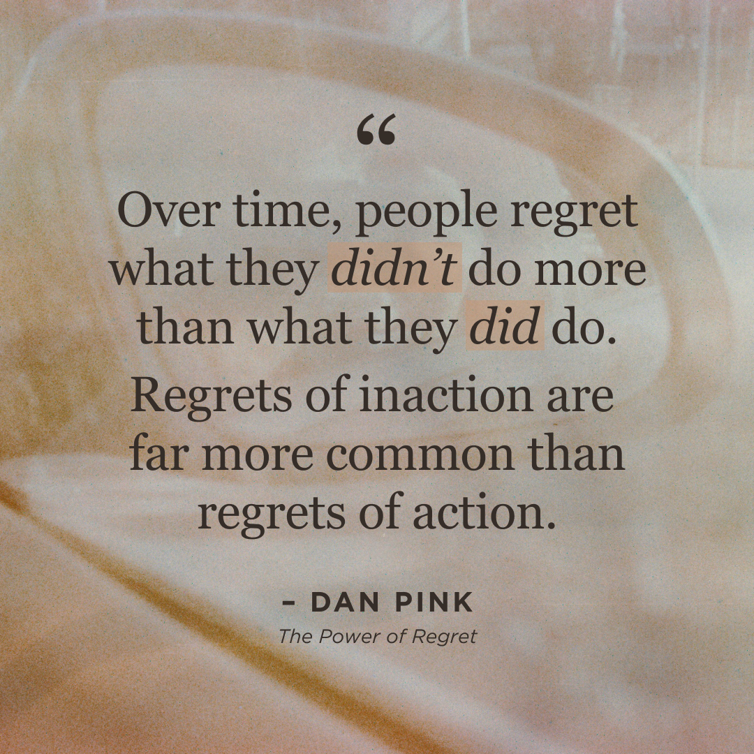 Over time, people regret what they didn't do more than what they did do. Regrets of inaction are far more common than regrets of action. Dan Pink