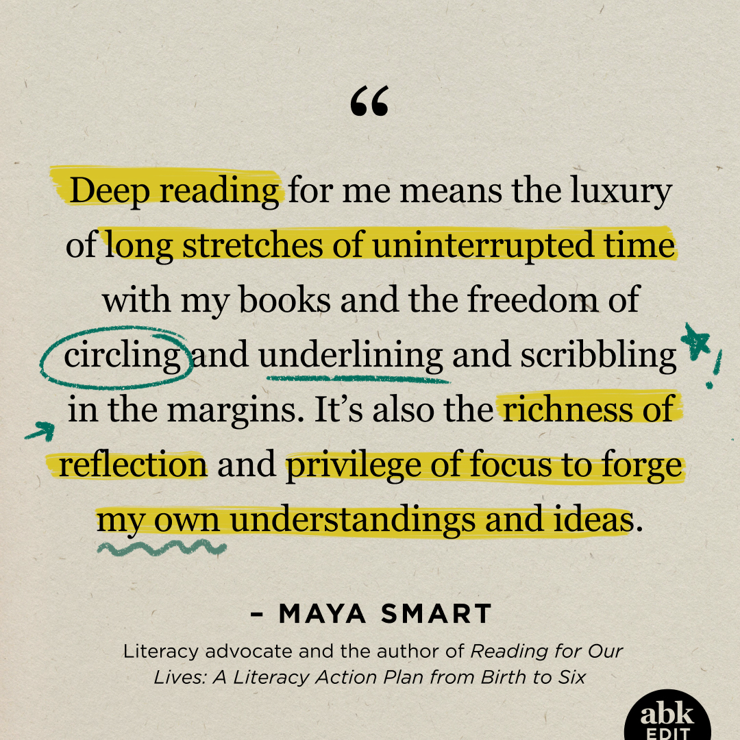 Deep reading for me means the luxury of long stretches of uninterrupted time with my books and the freedom of circling and underlining and scribbling in the margins. It's also the richness of reflection and privilege of focus to forge my own understandings and ideas. - MAYA SMART Literacy advocate and the author of Reading for Our Lives: A Literacy Action Plan from Birth to Six