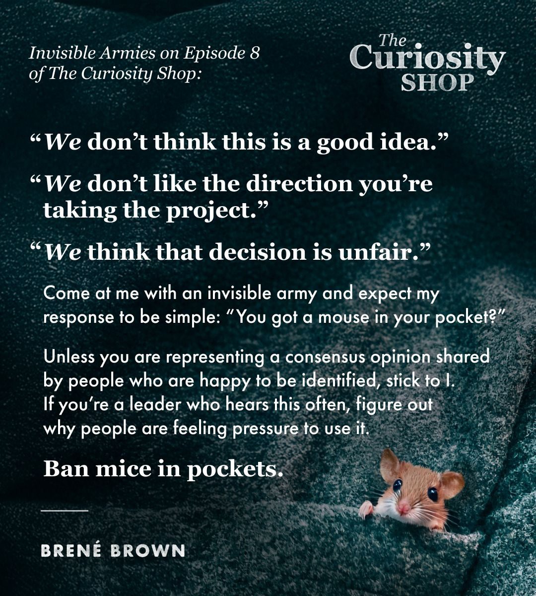 Promotional graphic for Episode 8 of The Curiosity Shop podcast featuring a small brown mouse peeking out of a pocket in dark textured fabric. The Curiosity Shop logo appears in the top right corner, and “BRENÉ BROWN” appears near the bottom left. Text on image: “Invisible Armies on Episode 8 of The Curiosity Shop: ‘We don’t think this is a good idea.’ ‘We don’t like the direction you’re taking the project.’ ‘We think that decision is unfair.’ Come at me with an invisible army and expect my response to be simple: ‘You got a mouse in your pocket?’ Unless you are representing a consensus opinion shared by people who are happy to be identified, stick to I. If you’re a leader who hears this often, figure out why people are feeling pressure to use it. Ban mice in pockets.” Bottom text: “Episode 8: BS DISCLAIMERS, INVISIBLE ARMIES, AND THE IMPORTANCE OF THE WORDS WE CHOOSE” alongside the Vox Media logo.